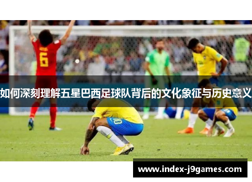 如何深刻理解五星巴西足球队背后的文化象征与历史意义