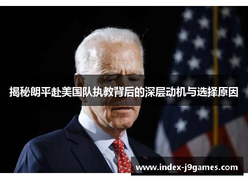 揭秘朗平赴美国队执教背后的深层动机与选择原因