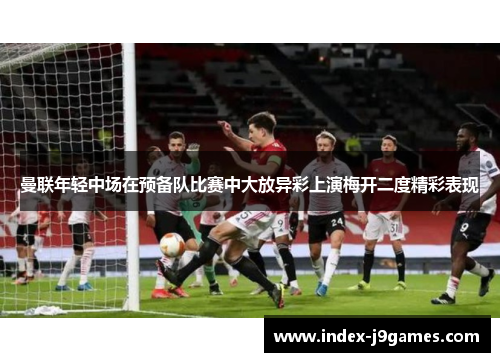 曼联年轻中场在预备队比赛中大放异彩上演梅开二度精彩表现