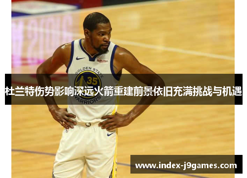 杜兰特伤势影响深远火箭重建前景依旧充满挑战与机遇