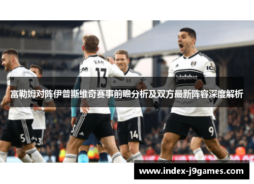 富勒姆对阵伊普斯维奇赛事前瞻分析及双方最新阵容深度解析