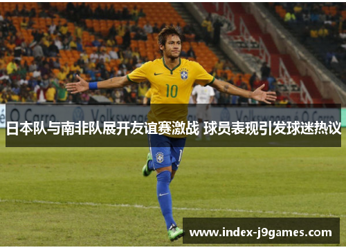 日本队与南非队展开友谊赛激战 球员表现引发球迷热议