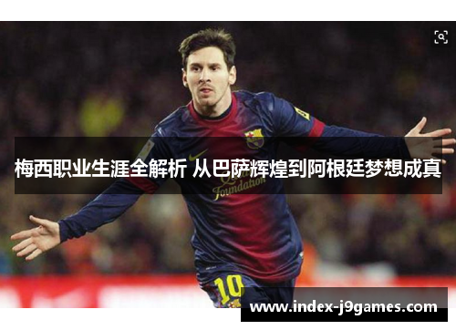 梅西职业生涯全解析 从巴萨辉煌到阿根廷梦想成真