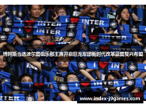 博阿斯当选波尔图俱乐部主席开启巨龙军团新时代改革蓝图复兴希望