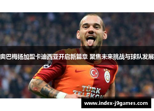 奥巴梅扬加盟卡迪西亚开启新篇章 聚焦未来挑战与球队发展