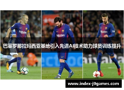巴塞罗那拉玛西亚基地引入先进AI技术助力球员训练提升