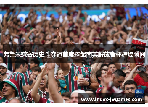 弗鲁米嫩塞历史性夺冠首度捧起南美解放者杯辉煌瞬间