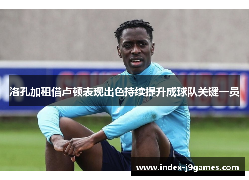 洛孔加租借卢顿表现出色持续提升成球队关键一员