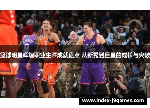 篮球明星辉煌职业生涯成就盘点 从新秀到巨星的成长与突破 篮球明星辉煌职业生涯成就盘点 从新秀到巨星的成长与突破