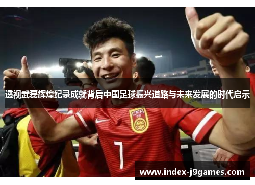 透视武磊辉煌纪录成就背后中国足球振兴道路与未来发展的时代启示