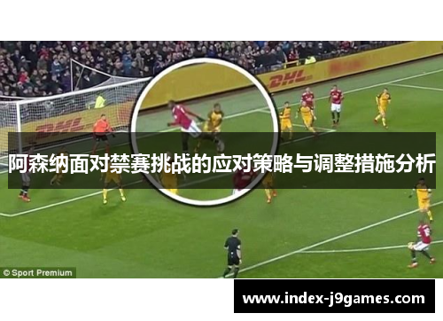 阿森纳面对禁赛挑战的应对策略与调整措施分析