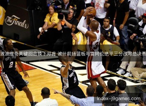 波波维奇关键回合换下邓肯 波什前场篮板与雷阿伦绝平三分改写总决赛