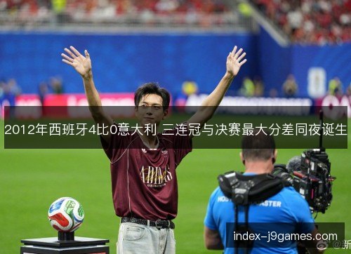 2012年西班牙4比0意大利 三连冠与决赛最大分差同夜诞生 2012年西班牙4比0意大利 三连冠与决赛最大分差同夜诞生